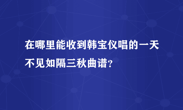 在哪里能收到韩宝仪唱的一天不见如隔三秋曲谱？