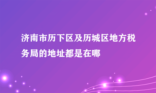 济南市历下区及历城区地方税务局的地址都是在哪