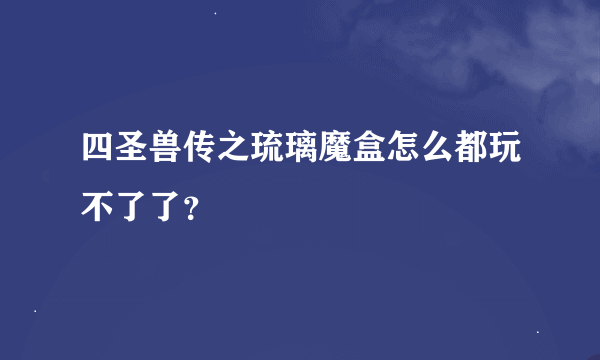 四圣兽传之琉璃魔盒怎么都玩不了了？