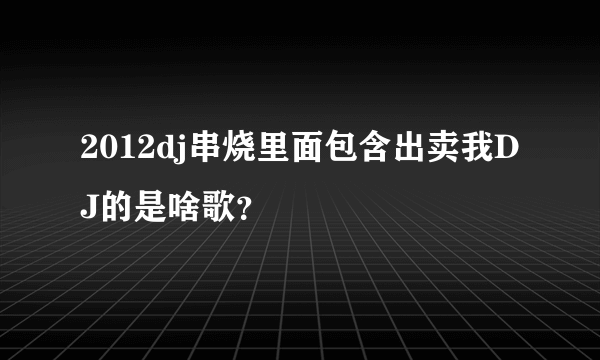 2012dj串烧里面包含出卖我DJ的是啥歌？