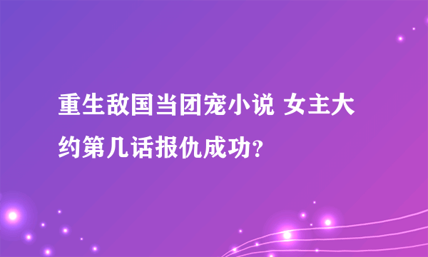 重生敌国当团宠小说 女主大约第几话报仇成功？