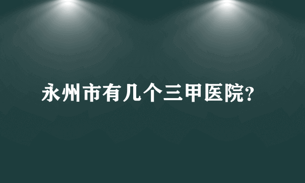 永州市有几个三甲医院？