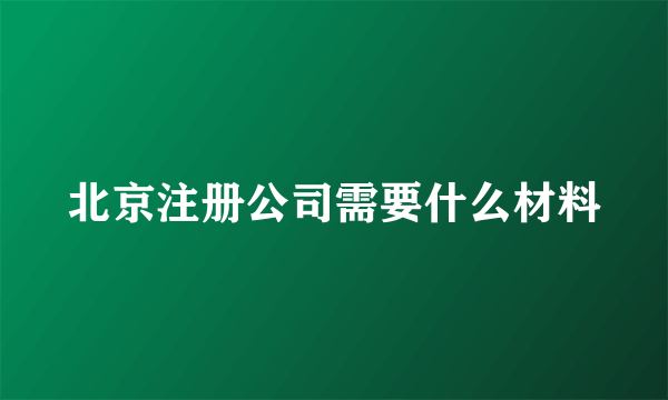 北京注册公司需要什么材料