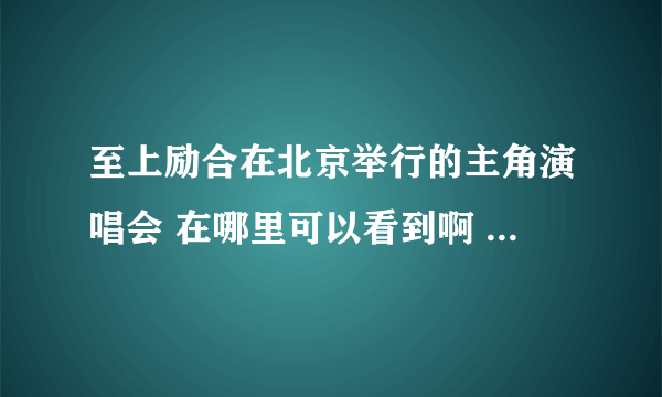 至上励合在北京举行的主角演唱会 在哪里可以看到啊 要从头到尾，清楚点的