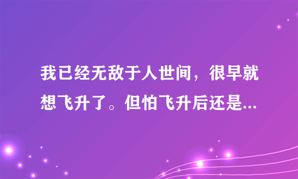 我已经无敌于人世间，很早就想飞升了。但怕飞升后还是无敌，怎么办才好？