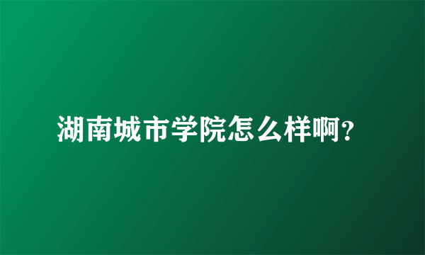 湖南城市学院怎么样啊？