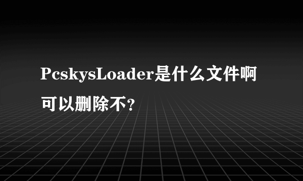 PcskysLoader是什么文件啊 可以删除不？