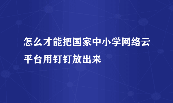 怎么才能把国家中小学网络云平台用钉钉放出来