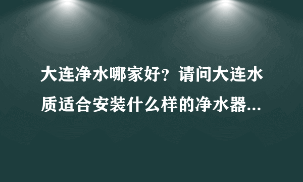 大连净水哪家好？请问大连水质适合安装什么样的净水器比较好？自来水水质好差！