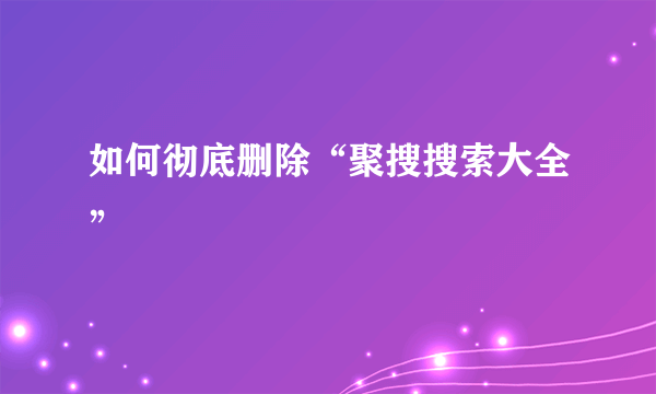 如何彻底删除“聚搜搜索大全”