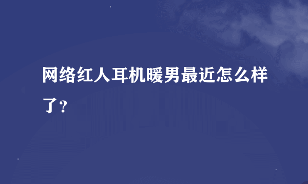 网络红人耳机暖男最近怎么样了？