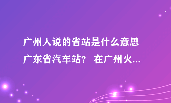 广州人说的省站是什么意思 广东省汽车站？ 在广州火车站什么方位？