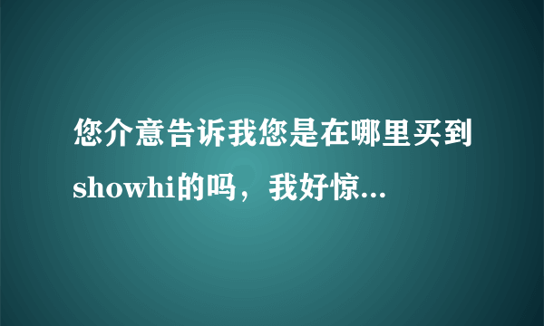 您介意告诉我您是在哪里买到showhi的吗，我好惊买到假货