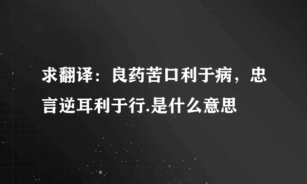 求翻译：良药苦口利于病，忠言逆耳利于行.是什么意思