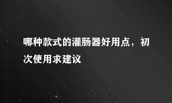 哪种款式的灌肠器好用点，初次使用求建议