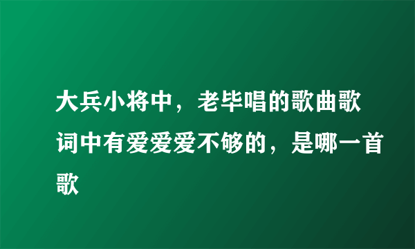 大兵小将中，老毕唱的歌曲歌词中有爱爱爱不够的，是哪一首歌