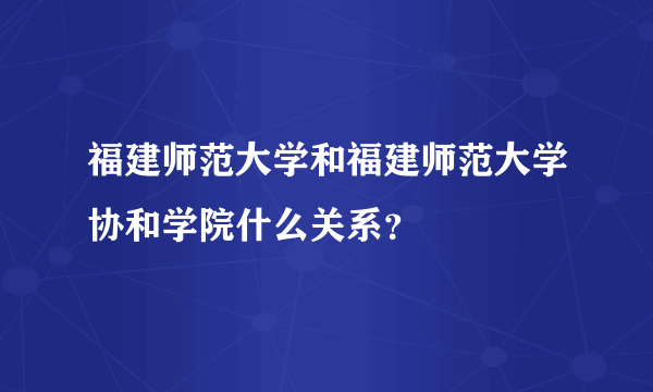 福建师范大学和福建师范大学协和学院什么关系？