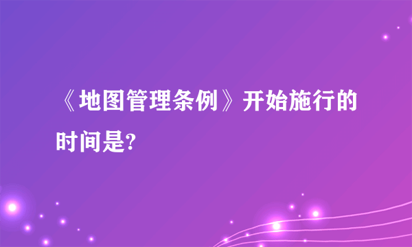 《地图管理条例》开始施行的时间是?