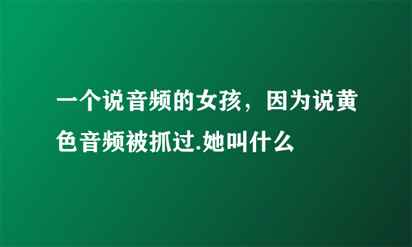 一个说音频的女孩，因为说黄色音频被抓过.她叫什么