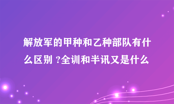 解放军的甲种和乙种部队有什么区别 ?全训和半讯又是什么