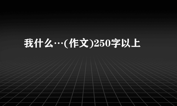 我什么…(作文)250字以上