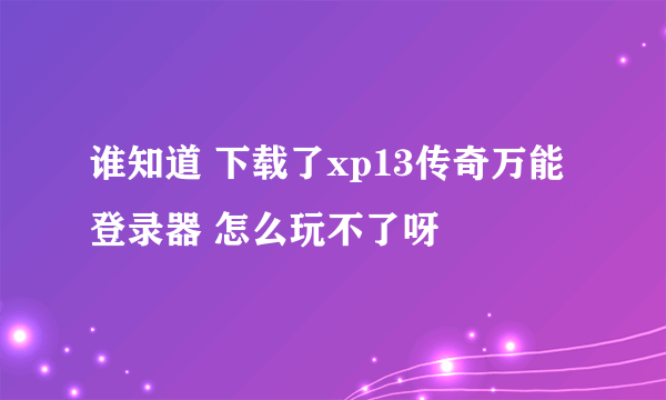 谁知道 下载了xp13传奇万能登录器 怎么玩不了呀