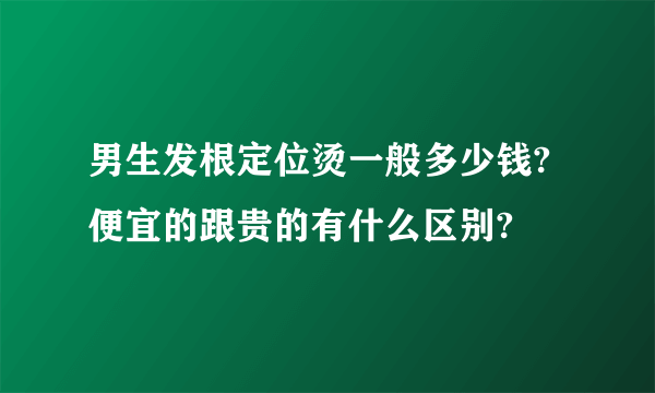 男生发根定位烫一般多少钱?便宜的跟贵的有什么区别?