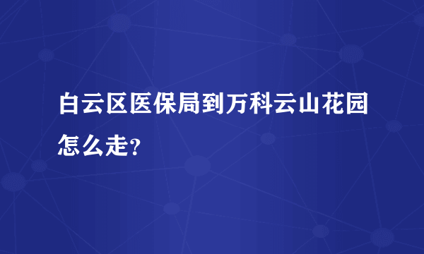 白云区医保局到万科云山花园怎么走？