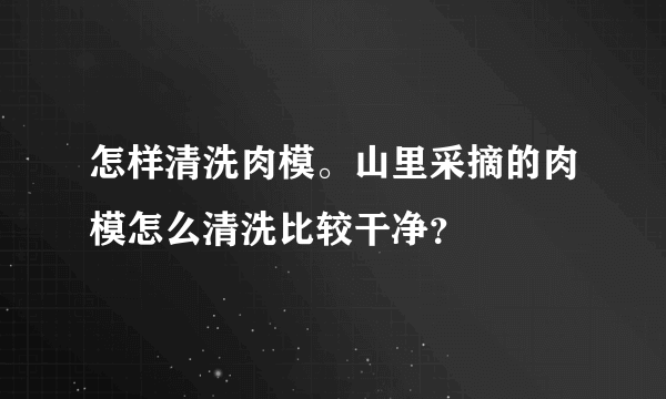 怎样清洗肉模。山里采摘的肉模怎么清洗比较干净？