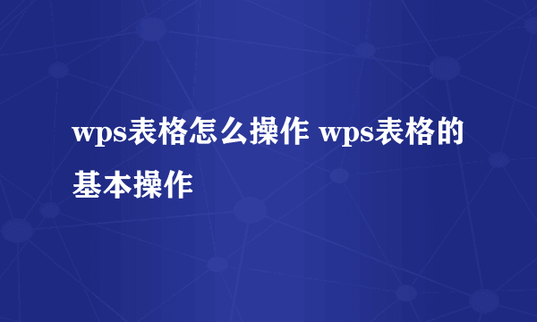 wps表格怎么操作 wps表格的基本操作