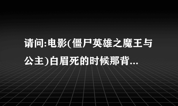 请问:电影(僵尸英雄之魔王与公主)白眉死的时候那背景音乐叫什么，谢谢