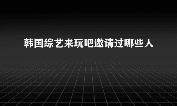 韩国综艺来玩吧邀请过哪些人