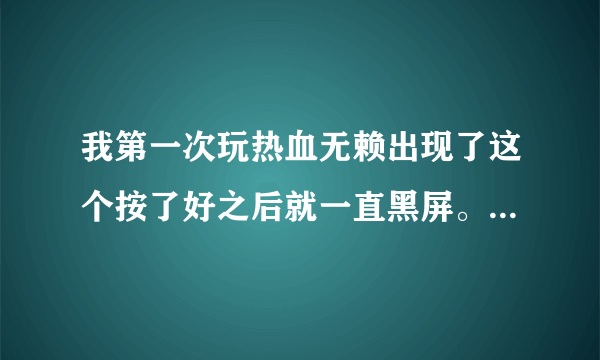 我第一次玩热血无赖出现了这个按了好之后就一直黑屏。怎么回事？