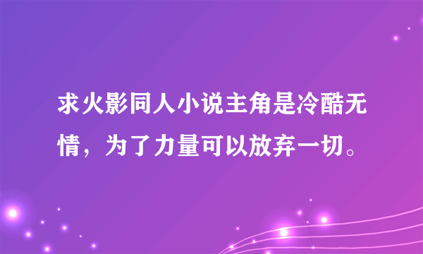 求火影同人小说主角是冷酷无情，为了力量可以放弃一切。