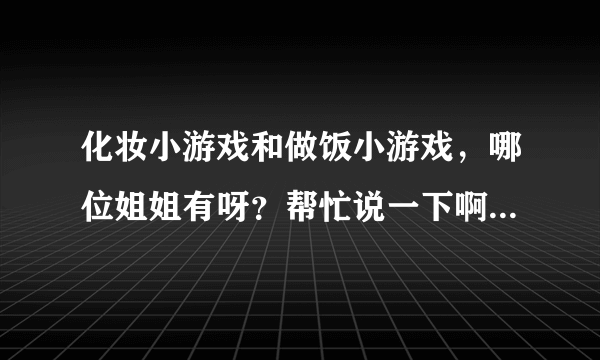 化妆小游戏和做饭小游戏，哪位姐姐有呀？帮忙说一下啊，谢谢谢了、、、