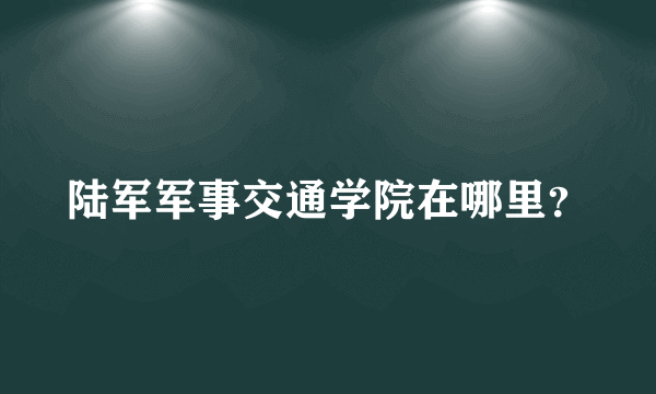 陆军军事交通学院在哪里？