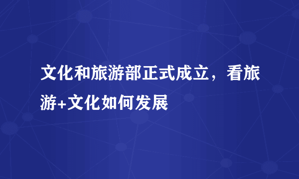 文化和旅游部正式成立，看旅游+文化如何发展