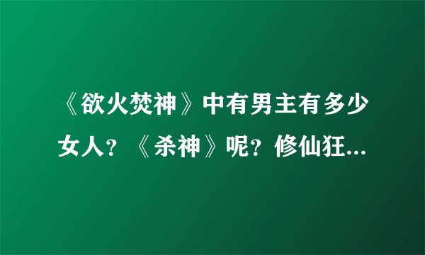 《欲火焚神》中有男主有多少女人？《杀神》呢？修仙狂徒呢？？？众位大神！