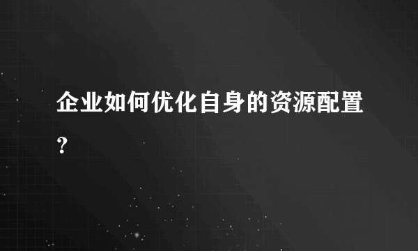 企业如何优化自身的资源配置？