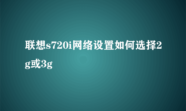 联想s720i网络设置如何选择2g或3g