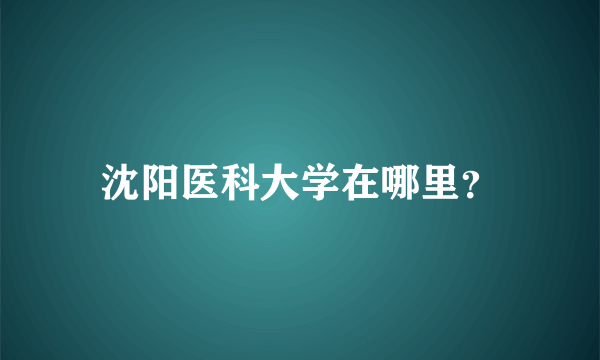 沈阳医科大学在哪里？