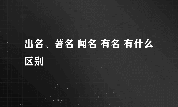 出名、著名 闻名 有名 有什么区别