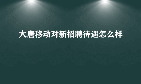 大唐移动对新招聘待遇怎么样