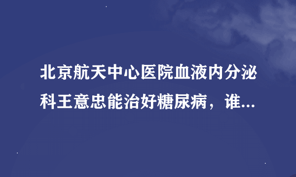 北京航天中心医院血液内分泌科王意忠能治好糖尿病，谁能具体给我说说