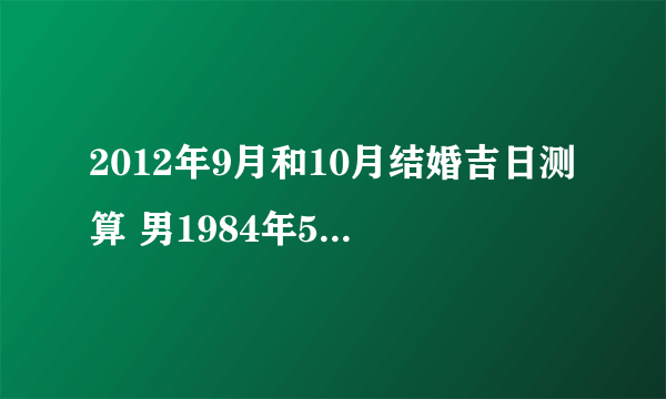 2012年9月和10月结婚吉日测算 男1984年5月26日子鼠 女1987年10月21日卯兔 以上均为阳历 谢谢！