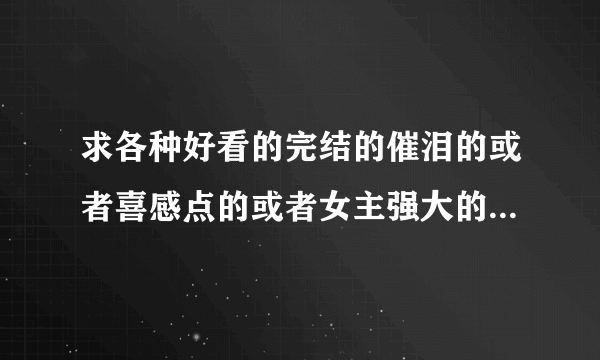 求各种好看的完结的催泪的或者喜感点的或者女主强大的或者修仙的或者古代的或者现代的等等小说啊。。