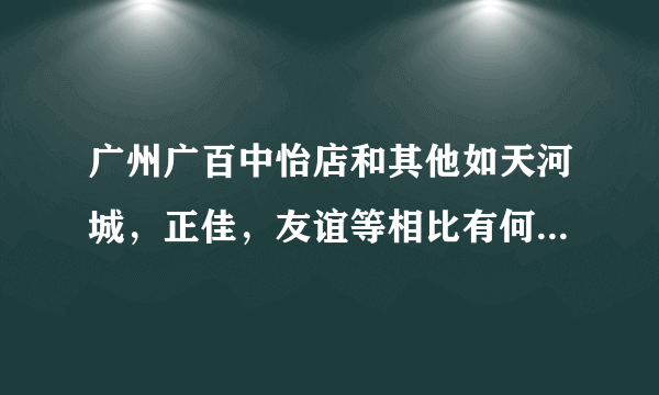 广州广百中怡店和其他如天河城，正佳，友谊等相比有何不足之处呢～！？