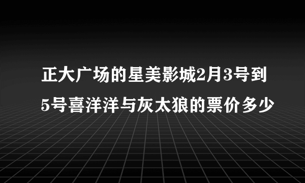 正大广场的星美影城2月3号到5号喜洋洋与灰太狼的票价多少