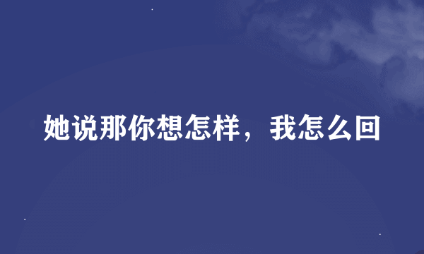 她说那你想怎样，我怎么回