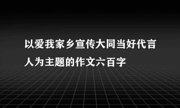 以爱我家乡宣传大同当好代言人为主题的作文六百字